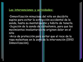 Las intervenciones y actividades:

•Inmovilización minuciosa del niño en decúbito
supino para evitar la extracción accidental de la
sonda, hasta su mentalización y hábito de tenerla.
•Sujeción de la sonda de cistostomía, para que los
movimientos involuntarios no originen dolor en el
niño
•Arco de protección para evitar que el roce de la
ropa molestase en la zona de la intervención (0910
Inmovilización).
 