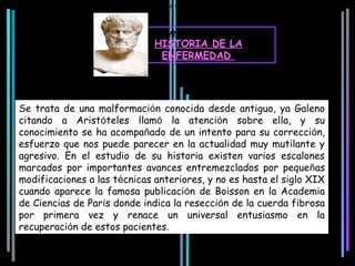 La palabra Hipospadias procede del griego: Hipo = por debajo y Espadón = Hendidura, grieta, surco.



                                                 ANTECEDENTES
                                            HISTORIA DE LA
                                             ENFERMEDAD




Se trata de una malformación conocida desde antiguo, ya Galeno
citando a Aristóteles llamó la atención sobre ella, y su
conocimiento se ha acompañado de un intento para su corrección,
esfuerzo que nos puede parecer en la actualidad muy mutilante y
agresivo. En el estudio de su historia existen varios escalones
marcados por importantes avances entremezclados por pequeñas
modificaciones a las técnicas anteriores, y no es hasta el siglo XIX
cuando aparece la famosa publicación de Boisson en la Academia
de Ciencias de París donde indica la resección de la cuerda fibrosa
por primera vez y renace un universal entusiasmo en la
recuperación de estos pacientes.
 