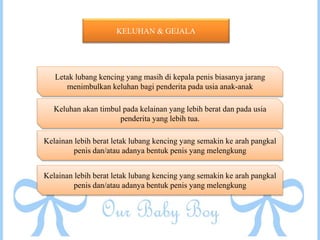 KELUHAN & GEJALA
Letak lubang kencing yang masih di kepala penis biasanya jarang
menimbulkan keluhan bagi penderita pada usia anak-anak
Keluhan akan timbul pada kelainan yang lebih berat dan pada usia
penderita yang lebih tua.
Kelainan lebih berat letak lubang kencing yang semakin ke arah pangkal
penis dan/atau adanya bentuk penis yang melengkung
Kelainan lebih berat letak lubang kencing yang semakin ke arah pangkal
penis dan/atau adanya bentuk penis yang melengkung
 