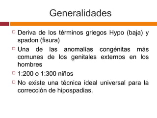 Generalidades
 Deriva de los términos griegos Hypo (baja) y
spadon (fisura)
 Una de las anomalías congénitas más
comunes de los genitales externos en los
hombres
 1:200 o 1:300 niños
 No existe una técnica ideal universal para la
corrección de hipospadias.
 