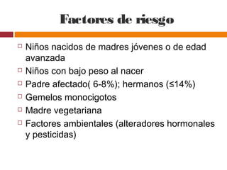 Factores de riesgo
 Niños nacidos de madres jóvenes o de edad
avanzada
 Niños con bajo peso al nacer
 Padre afectado( 6-8%); hermanos (≤14%)
 Gemelos monocigotos
 Madre vegetariana
 Factores ambientales (alteradores hormonales
y pesticidas)
 