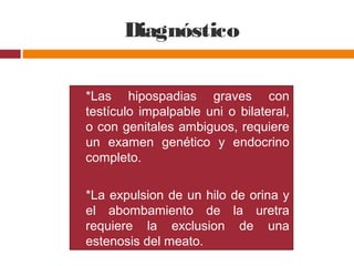 Diagnóstico
 *Las hipospadias graves con
testículo impalpable uni o bilateral,
o con genitales ambiguos, requiere
un examen genético y endocrino
completo.
 *La expulsion de un hilo de orina y
el abombamiento de la uretra
requiere la exclusion de una
estenosis del meato.
 