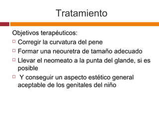 Tratamiento
Objetivos terapéuticos:
 Corregir la curvatura del pene
 Formar una neouretra de tamaño adecuado
 Llevar el neomeato a la punta del glande, si es
posible
 Y conseguir un aspecto estético general
aceptable de los genitales del niño
 