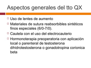 Aspectos generales del tto QX
 Uso de lentes de aumento
 Materiales de sutura reabsorbibles sintéticos
finos especiales (6/0‑7/0).
 Cautela con el uso del electrocauterio
 Hormonoterapia preoperatoria con aplicación
local o parenteral de testosterona
dihidrotestosterona o gonadotropina corionica
beta
 