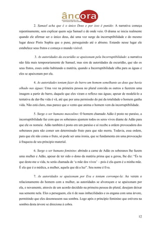 12
2. Samael acha que é o único Deus e por isso é punido: A narrativa começa
repentinamente, sem explicar quem seja Samael e de onde veio. O drama se inicia realmente
quando ele afirmar ser o único deus, daí uma voz surge da incorruptibilidade e do mesmo
lugar desce Pistis Sophia que o pune, perseguindo até o abismo. Estando nesse lugar ele
estabelece seus frutos e começa o mundo visível.
3. As autoridades da escuridão se apaixonam pela Incorruptibilidade: a narrativa
não fala mais temporariamente de Samael, mas sim de autoridades da escuridão, que são os
seus frutos, esses estão habitando a matéria, quando a Incorruptibilidade olha para as águas e
eles se apaixonam por ela.
4. As autoridades tentam fazer do barro um homem semelhante ao deus que havia
olhado nas águas: Uma voz na primeira pessoa no plural convida os outros a fazerem uma
imagem a partir do barro, daquele que eles viram o reflexo nas águas; apesar de modelá-lo a
tentativa de dar-lhe vida é vã, até que por uma permissão do pai da totalidade o homem ganha
vida. Não está claro, mas parece que o vento que anima o homem vem da incorruptibilidade.
5. Surge o ser humano masculino: O homem chamado Adão é posto no paraíso, a
incorruptibilidade faz com que os soberanos ajuntem todos os seres vivos diante de Adão para
que ele os nomeie. Adão também é posto em um paraíso e aí recebe a ordem provocadora dos
soberanos para não comer um determinado fruto para que não morra. Todavia, essa ordem,
para que ele não coma o fruto, só pode ser uma ironia, que se fundamenta em uma provocação
à fraqueza de seu principio material.
6. Surge o ser humano feminino: abrindo a carne de Adão os soberanos lhe fazem
uma mulher e Adão, apesar de ter sido o dono da matéria prima que a gerou, lhe diz: “És tu
que deste-me a vida, tu serás chamada de „a mãe dos vivos‟ – pois é ela quem é a minha mãe.
É ela que é a médica, a mulher, aquela que dá a luz”. Seu nome é Eva.
7. As autoridades se apaixonam por Eva e tentam corrompe-la: Ao verem o
relacionamento do homem com a mulher, as autoridades se alvoroçam e se apaixonam por
ela, e novamente, através de um acordo decidido na primeira pessoa do plural, desejam deixar
sua semente nela. Eles a perseguem, ela ri de suas imbecilidades e os engana com uma árvore,
permitindo que eles desonrassem sua sombra. Logo após o princípio feminino que estivera na
sombra desta árvore se direciona à cobra.
 