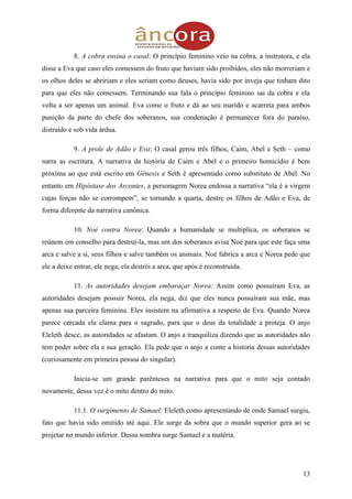 13
8. A cobra ensina o casal: O princípio feminino veio na cobra, a instrutora, e ela
disse a Eva que caso eles comessem do fruto que haviam sido proibidos, eles não morreriam e
os olhos deles se abririam e eles seriam como deuses, havia sido por inveja que tinham dito
para que eles não comessem. Terminando sua fala o princípio feminino sai da cobra e ela
volta a ser apenas um animal. Eva come o fruto e dá ao seu marido e acarreta para ambos
punição da parte do chefe dos soberanos, sua condenação é permanecer fora do paraíso,
distraído e sob vida árdua.
9. A prole de Adão e Eva: O casal gerou três filhos, Caim, Abel e Seth – como
narra as escritura. A narrativa da história de Caim e Abel e o primeiro homicídio é bem
próxima ao que está escrito em Gênesis e Seth é apresentado como substituto de Abel. No
entanto em Hipóstase dos Arcontes, a personagem Norea endossa a narrativa “ela é a virgem
cujas forças não se corrompem”, se tornando a quarta, dentre os filhos de Adão e Eva, de
forma diferente da narrativa canônica.
10. Noé contra Norea: Quando a humanidade se multiplica, os soberanos se
reúnem em conselho para destruí-la, mas um dos soberanos avisa Noé para que este faça uma
arca e salve a si, seus filhos e salve também os animais. Noé fabrica a arca e Norea pede que
ele a deixe entrar, ele nega, ela destrói a arca, que após é reconstruída.
11. As autoridades desejam embaraçar Norea: Assim como possuíram Eva, as
autoridades desejam possuir Norea, ela nega, diz que eles nunca possuíram sua mãe, mas
apenas sua parceira feminina. Eles insistem na afirmativa a respeito de Eva. Quando Norea
parece cercada ela clama para o sagrado, para que o deus da totalidade a proteja. O anjo
Eleleth desce, as autoridades se afastam. O anjo a tranquiliza dizendo que as autoridades não
tem poder sobre ela e sua geração. Ela pede que o anjo a conte a historia dessas autoridades
(curiosamente em primeira pessoa do singular).
Inicia-se um grande parênteses na narrativa para que o mito seja contado
novamente, dessa vez é o mito dentro do mito.
11.1. O surgimento de Samael: Eleleth como apresentando de onde Samael surgiu,
fato que havia sido omitido até aqui. Ele surge da sobra que o mundo superior gera ao se
projetar no mundo inferior. Dessa sombra surge Samael e a matéria.
 