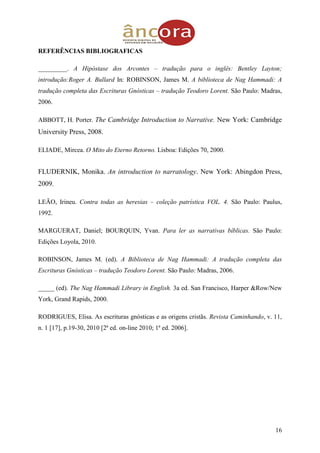 16
REFERÊNCIAS BIBLIOGRAFICAS
_________. A Hipóstase dos Arcontes – tradução para o inglês: Bentley Layton;
introdução:Roger A. Bullard In: ROBINSON, James M. A biblioteca de Nag Hammadi: A
tradução completa das Escrituras Gnósticas – tradução Teodoro Lorent. São Paulo: Madras,
2006.
ABBOTT, H. Porter. The Cambridge Introduction to Narrative. New York: Cambridge
University Press, 2008.
ELIADE, Mircea. O Mito do Eterno Retorno. Lisboa: Edições 70, 2000.
FLUDERNIK, Monika. An introduction to narratology. New York: Abingdon Press,
2009.
LEÃO, Irineu. Contra todas as heresias – coleção patrística VOL. 4. São Paulo: Paulus,
1992.
MARGUERAT, Daniel; BOURQUIN, Yvan. Para ler as narrativas bíblicas. São Paulo:
Edições Loyola, 2010.
ROBINSON, James M. (ed). A Biblioteca de Nag Hammadi: A tradução completa das
Escrituras Gnósticas – tradução Teodoro Lorent. São Paulo: Madras, 2006.
_____ (ed). The Nag Hammadi Library in English. 3a ed. San Francisco, Harper &Row/New
York, Grand Rapids, 2000.
RODRIGUES, Elisa. As escrituras gnósticas e as origens cristãs. Revista Caminhando, v. 11,
n. 1 [17], p.19-30, 2010 [2ª ed. on-line 2010; 1ª ed. 2006].
 