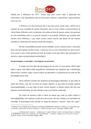 3
editado por J. Robinson em 19773
. Assim, hoje esses textos estão à disposição dos
interessados e não dependemos mais de Irineu para conhecer o gnosticismo, agora podemos
ouvir sua voz.
A Biblioteca de Nag Hammadi não é uma obra coesa, assim como a Bíblia ela se
constitui de uma variedade de escritos destoantes, que às vezes contam a mesma história de
várias formas diferentes, pois, certamente, não saíram da tinta da mesma caneta, mas gozavam
de certa semelhança entre si no que diz respeito à sua teologia. Sabemos que existiam mais
escritos nessa biblioteca, e que ainda existem outros escritos que apesar de não estarem
incluídos aí, fazem parte da mesma cosmovisão religiosa.
Devido à pluralidade presente nesses múltiplos textos, tomamos para a realização
desse exercício apenas um breve texto, A hipóstase dos Arcontes [Realidade dos Soberanos]4
.
Esse escrito é uma versão gnóstica do mito da criação e para não inferir mais pressupostos à
narrativa, segue sua apresentação narratológica.
Os personagens, o narrador e seus lugares na narrativa
É sempre um risco falar dos personagens de um mito, às vezes parece difícil saber
quem é quem; mais difícil ainda enquadrá-los estritamente nas categorias que a narratologia
desenvolveu, contudo, segue o nosso esforço de apresentar as características de cada um dos
personagens desse mito.
Nessa narrativa existem três categorias de personagens diferentes, os que estão na
esfera dos deuses, mas não na esfera do mundo superior; os que estão no mundo superior
(incorruptibilidade) e os que estão na terra. Exceto Samael, os demais deuses não tem suas
histórias contextualizadas, eles são referidos como se já fossem conhecidos.
No centro da narrativa estão os feitos de deuses que estão na esfera inferior à
incorruptibilidade, mas superior à esfera da vida na terra, são eles: Samael e as autoridades da
escuridão. O personagem mais referido ao longo da narrativa é Samael, “deus dos cegos”,
3
Contamos com a tradução dessa obra para o português; ROBINSON, James M. A biblioteca de Nag Hammadi:
A tradução completa das Escrituras Gnósticas – tradução Teodoro Lorent. São Paulo: Madras, 2006.
4
_________.A Hipóstase dos Arcontes – tradução para o inglês: Bentley Layton; introdução:Roger A. Bullard
In: ROBINSON, James M. A biblioteca de Nag Hammadi: A tradução completa das Escrituras Gnósticas –
tradução Teodoro Lorent. São Paulo: Madras, 2006.
 