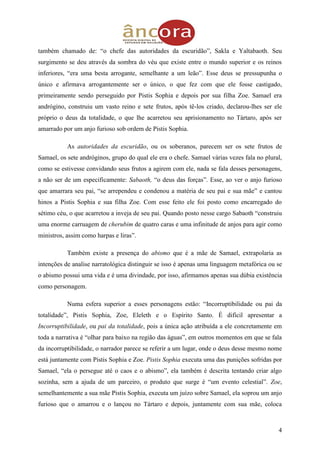 4
também chamado de: “o chefe das autoridades da escuridão”, Sakla e Yaltabaoth. Seu
surgimento se deu através da sombra do véu que existe entre o mundo superior e os reinos
inferiores, “era uma besta arrogante, semelhante a um leão”. Esse deus se pressupunha o
único e afirmava arrogantemente ser o único, o que fez com que ele fosse castigado,
primeiramente sendo perseguido por Pistis Sophia e depois por sua filha Zoe. Samael era
andrógino, construiu um vasto reino e sete frutos, após tê-los criado, declarou-lhes ser ele
próprio o deus da totalidade, o que lhe acarretou seu aprisionamento no Tártaro, após ser
amarrado por um anjo furioso sob ordem de Pistis Sophia.
As autoridades da escuridão, ou os soberanos, parecem ser os sete frutos de
Samael, os sete andróginos, grupo do qual ele era o chefe. Samael várias vezes fala no plural,
como se estivesse convidando seus frutos a agirem com ele, nada se fala desses personagens,
a não ser de um especificamente: Sabaoth, “o deus das forças”. Esse, ao ver o anjo furioso
que amarrara seu pai, “se arrependeu e condenou a matéria de seu pai e sua mãe” e cantou
hinos a Pistis Sophia e sua filha Zoe. Com esse feito ele foi posto como encarregado do
sétimo céu, o que acarretou a inveja de seu pai. Quando posto nesse cargo Sabaoth “construiu
uma enorme carruagem de cherubim de quatro caras e uma infinitude de anjos para agir como
ministros, assim como harpas e liras”.
Também existe a presença do abismo que é a mãe de Samael, extrapolaria as
intenções de analise narratológica distinguir se isso é apenas uma linguagem metafórica ou se
o abismo possui uma vida e é uma divindade, por isso, afirmamos apenas sua dúbia existência
como personagem.
Numa esfera superior a esses personagens estão: “Incorruptibilidade ou pai da
totalidade”, Pistis Sophia, Zoe, Eleleth e o Espírito Santo. É difícil apresentar a
Incorruptibilidade, ou pai da totalidade, pois a única ação atribuída a ele concretamente em
toda a narrativa é “olhar para baixo na região das águas”, em outros momentos em que se fala
da incorruptibilidade, o narrador parece se referir a um lugar, onde o deus desse mesmo nome
está juntamente com Pistis Sophia e Zoe. Pistis Sophia executa uma das punições sofridas por
Samael, “ela o persegue até o caos e o abismo”, ela também é descrita tentando criar algo
sozinha, sem a ajuda de um parceiro, o produto que surge é “um evento celestial”. Zoe,
semelhantemente a sua mãe Pistis Sophia, executa um juízo sobre Samael, ela soprou um anjo
furioso que o amarrou e o lançou no Tártaro e depois, juntamente com sua mãe, coloca
 