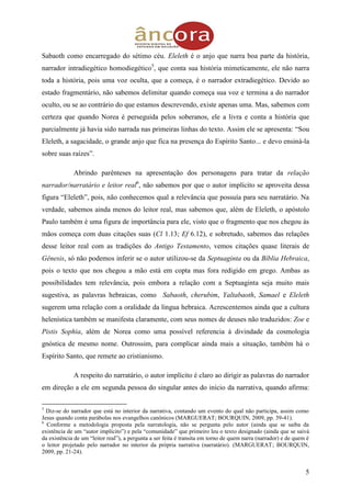 5
Sabaoth como encarregado do sétimo céu. Eleleth é o anjo que narra boa parte da história,
narrador intradiegético homodiegético5
, que conta sua história mimeticamente, ele não narra
toda a história, pois uma voz oculta, que a começa, é o narrador extradiegético. Devido ao
estado fragmentário, não sabemos delimitar quando começa sua voz e termina a do narrador
oculto, ou se ao contrário do que estamos descrevendo, existe apenas uma. Mas, sabemos com
certeza que quando Norea é perseguida pelos soberanos, ele a livra e conta a história que
parcialmente já havia sido narrada nas primeiras linhas do texto. Assim ele se apresenta: “Sou
Eleleth, a sagacidade, o grande anjo que fica na presença do Espírito Santo... e devo ensiná-la
sobre suas raízes”.
Abrindo parênteses na apresentação dos personagens para tratar da relação
narrador/narratário e leitor real6
, não sabemos por que o autor implícito se aproveita dessa
figura “Eleleth”, pois, não conhecemos qual a relevância que possuía para seu narratário. Na
verdade, sabemos ainda menos do leitor real, mas sabemos que, além de Eleleth, o apóstolo
Paulo também é uma figura de importância para ele, visto que o fragmento que nos chegou às
mãos começa com duas citações suas (Cl 1.13; Ef 6.12), e sobretudo, sabemos das relações
desse leitor real com as tradições do Antigo Testamento, vemos citações quase literais de
Gênesis, só não podemos inferir se o autor utilizou-se da Septuaginta ou da Bíblia Hebraica,
pois o texto que nos chegou a mão está em copta mas fora redigido em grego. Ambas as
possibilidades tem relevância, pois embora a relação com a Septuaginta seja muito mais
sugestiva, as palavras hebraicas, como Sabaoth, cherubim, Yaltabaoth, Samael e Eleleth
sugerem uma relação com a oralidade da língua hebraica. Acrescentemos ainda que a cultura
helenística também se manifesta claramente, com seus nomes de deuses não traduzidos: Zoe e
Pistis Sophia, além de Norea como uma possível referencia à divindade da cosmologia
gnóstica de mesmo nome. Outrossim, para complicar ainda mais a situação, também há o
Espírito Santo, que remete ao cristianismo.
A respeito do narratário, o autor implícito é claro ao dirigir as palavras do narrador
em direção a ele em segunda pessoa do singular antes do início da narrativa, quando afirma:
5
Diz-se do narrador que está no interior da narrativa, contando um evento do qual não participa, assim como
Jesus quando conta parábolas nos evangelhos canônicos (MARGUERAT; BOURQUIN, 2009, pp. 39-41).
6
Conforme a metodologia proposta pela narratologia, não se pergunta pelo autor (ainda que se saiba da
existência de um “autor implícito”) e pela “comunidade” que primeiro leu o texto designado (ainda que se saivá
da existência de um “leitor real”), a pergunta a ser feita é transita em torno de quem narra (narrador) e de quem é
o leitor projetado pelo narrador no interior da própria narrativa (narratário). (MARGUERAT; BOURQUIN,
2009, pp. 21-24).
 