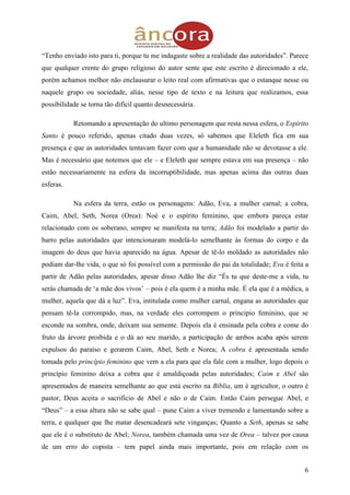 6
“Tenho enviado isto para ti, porque tu me indagaste sobre a realidade das autoridades”. Parece
que qualquer crente do grupo religioso do autor sente que este escrito é direcionado a ele,
porém achamos melhor não enclausurar o leito real com afirmativas que o estanque nesse ou
naquele grupo ou sociedade, aliás, nesse tipo de texto e na leitura que realizamos, essa
possibilidade se torna tão difícil quanto desnecessária.
Retomando a apresentação do ultimo personagem que resta nessa esfera, o Espírito
Santo é pouco referido, apenas citado duas vezes, só sabemos que Eleleth fica em sua
presença e que as autoridades tentavam fazer com que a humanidade não se devotasse a ele.
Mas é necessário que notemos que ele – e Eleleth que sempre estava em sua presença – não
estão necessariamente na esfera da incorruptibilidade, mas apenas acima das outras duas
esferas.
Na esfera da terra, estão os personagens: Adão, Eva, a mulher carnal; a cobra,
Caim, Abel, Seth, Norea (Orea): Noé e o espírito feminino, que embora pareça estar
relacionado com os soberano, sempre se manifesta na terra; Adão foi modelado a partir do
barro pelas autoridades que intencionaram modelá-lo semelhante às formas do corpo e da
imagem do deus que havia aparecido na água. Apesar de tê-lo moldado as autoridades não
podiam dar-lhe vida, o que só foi possível com a permissão do pai da totalidade; Eva é feita a
partir de Adão pelas autoridades, apesar disso Adão lhe diz “És tu que deste-me a vida, tu
serás chamada de „a mãe dos vivos‟ – pois é ela quem é a minha mãe. É ela que é a médica, a
mulher, aquela que dá a luz”. Eva, intitulada como mulher carnal, engana as autoridades que
pensam tê-la corrompido, mas, na verdade eles corrompem o principio feminino, que se
esconde na sombra, onde, deixam sua semente. Depois ela é ensinada pela cobra e come do
fruto da árvore proibida e o dá ao seu marido, a participação de ambos acaba após serem
expulsos do paraíso e gerarem Caim, Abel, Seth e Norea; A cobra é apresentada sendo
tomada pelo princípio feminino que vem a ela para que ela fale com a mulher, logo depois o
princípio feminino deixa a cobra que é amaldiçoada pelas autoridades; Caim e Abel são
apresentados de maneira semelhante ao que está escrito na Bíblia, um é agricultor, o outro é
pastor, Deus aceita o sacrifício de Abel e não o de Caim. Então Caim persegue Abel, e
“Deus” – a essa altura não se sabe qual – pune Caim a viver tremendo e lamentando sobre a
terra, e qualquer que lhe matar desencadeará sete vinganças; Quanto a Seth, apenas se sabe
que ele é o substituto de Abel; Norea, também chamada uma vez de Orea – talvez por causa
de um erro do copista – tem papel ainda mais importante, pois em relação com os
 