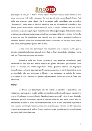 7
personagens da terra, ela se destaca como a heroína desse mito. Ela não recebe permissão para
entrar na arca de Noé, então a assopra e faz com que ela seja consumida pelo fogo e Noé
tenha que construir outra, depois ela é perseguida pelas autoridades que pretendem
“desorienta-la”, onde ocorre o ápice da narrativa, pois, em um momento dramático o anjo
Eleleth aparece para livrá-la e contá-la a história, a qual se resume a narrativa nas duas esferas
superiores. Esse personagem figura na narrativa ao lado das personagens bíblicas embora não
seja uma, mas está relacionada com a cosmologia gnóstica em diferentes círculos; Noé recebe
a ordem de uma das autoridades para construir uma arca, pois as autoridades tinham se
reunido e decidido acabar com a humanidade através do dilúvio; ele tem uma breve relação
com Norea, ao não permitir que ela entre na arca.
Ainda existe uma personagem mais enigmática que as demais, o filho que se
encontra na penúltima frase do texto, ele se revelará no futuro e presidirá a totalidade e sobre
cada um. Nada mais sabemos a seu respeito.
Enquadrar cada um desses personagens num esquema narratológico pode
enclausurá-los, pois esse mito não se enquadra no gênero novelístico greco-romano, além
disso, se encontra em estado fragmetário. Porém, podemos afirmar, em linguagem
narratológica e com certa segurança, que Norea se destaca como o sujeito da narrativa, e que
as autoridades são seus oponentes, e Eleleth é seu destinador. A maioria dos outros
personagens da esfera terrestre são apenas coadjuvantes que formam um plano de fundo para
a narrativa.
Espaço
A divisão dos personagens em três esferas já adiantou a apresentação que
realizaremos agora, pois o enredo também se manifesta sendo dividido nessas mesmas três
esferas, A) esfera da incorruptibilidade; B) esfera dos soberanos e C) esfera da terra. Contudo,
lembremos que dois personagens, apesar de estarem acima das duas outras esferas, não são
apresentados estando na esfera da incorruptibilidade, o que dá uma consciente fragilidade a
esse esquema narratológico que nos propusemos a realizar; cuja intenção não deve passar da
proposta a um esquema de análise. Assim, mantemos nossa sugestão, porém, conscientes de
sua passividade diante da crítica.
 