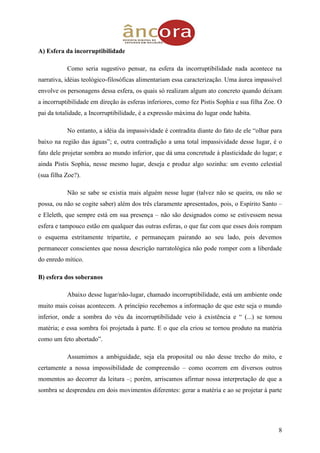 8
A) Esfera da incorruptibilidade
Como seria sugestivo pensar, na esfera da incorruptibilidade nada acontece na
narrativa, idéias teológico-filosóficas alimentariam essa caracterização. Uma áurea impassível
envolve os personagens dessa esfera, os quais só realizam algum ato concreto quando deixam
a incorruptibilidade em direção às esferas inferiores, como fez Pistis Sophia e sua filha Zoe. O
pai da totalidade, a Incorruptibilidade, é a expressão máxima do lugar onde habita.
No entanto, a idéia da impassividade é contradita diante do fato de ele “olhar para
baixo na região das águas”; e, outra contradição a uma total impassividade desse lugar, é o
fato dele projetar sombra ao mundo inferior, que dá uma concretude à plasticidade do lugar; e
ainda Pistis Sophia, nesse mesmo lugar, deseja e produz algo sozinha: um evento celestial
(sua filha Zoe?).
Não se sabe se existia mais alguém nesse lugar (talvez não se queira, ou não se
possa, ou não se cogite saber) além dos três claramente apresentados, pois, o Espírito Santo –
e Eleleth, que sempre está em sua presença – não são designados como se estivessem nessa
esfera e tampouco estão em qualquer das outras esferas, o que faz com que esses dois rompam
o esquema estritamente tripartite, e permaneçam pairando ao seu lado, pois devemos
permanecer conscientes que nossa descrição narratológica não pode romper com a liberdade
do enredo mítico.
B) esfera dos soberanos
Abaixo desse lugar/não-lugar, chamado incorruptibilidade, está um ambiente onde
muito mais coisas acontecem. A princípio recebemos a informação de que este seja o mundo
inferior, onde a sombra do véu da incorruptibilidade veio à existência e “ (...) se tornou
matéria; e essa sombra foi projetada à parte. E o que ela criou se tornou produto na matéria
como um feto abortado”.
Assumimos a ambiguidade, seja ela proposital ou não desse trecho do mito, e
certamente a nossa impossibilidade de compreensão – como ocorrem em diversos outros
momentos ao decorrer da leitura –; porém, arriscamos afirmar nossa interpretação de que a
sombra se desprendeu em dois movimentos diferentes: gerar a matéria e ao se projetar à parte
 