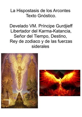 La Hispostasis de los Arcontes
Texto Gnóstico.
Develado VM. Príncipe Gurdjieff
Libertador del Karma-Katancia,
Señor del Tiempo, Destino,
Rey de zodiaco y de las fuerzas
siderales
 