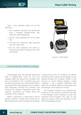 CABLE FAULT LOCATION SYSTEMSwww.kep.ua4
high voltage
testing equipment Hipot Cable Testing
Undervoltage Tests Utilizing DC Voltage
Undervoltage tests are typically performed
with a megahometer. Since the test uses
voltages under the rating of the insulation, the
test is considered to be a nondestructive test
and does not produce any of the harmful effects
associated with a high voltage DC test. Insulation
tests electrically stimulate the insulation and
measure the response. Depending upon that
response conclusions are drawn about the
condition of the insulation.
What is important to understand is that if
perfect insulation existed, there would be no
flow of electrical current through the insulation
to ground, but since no insulation has infinite
resistance, there is always some leakage current
flowing through the insulation. While a small
amount of current leaking through a good
insulation is not a problem, difficulties arise
when the insulation begins to deteriorate, and
the leakage current begins to increase.
The insulation resistance test measures the
resistance of the insulation material to the flow
of the leakage current, helping to assess the
condition of the insulation. This type of test
allows to measure either the resistance or the
flow of the leakage current.
Type 1 Tests typically involve one of the
following:
1.	the insulation resistance test performed
with a standard megohmmeter, also
known as undervoltage test;
2.	the DC high potential test or DC hipot
test;
3.	the very low frequency high potential
test (VLF hipot test);
4.	the AC high potential test which is
performed at power frequency (50  hertz
or 60 hertz).
Figure 4 - HVTS 70/50
 