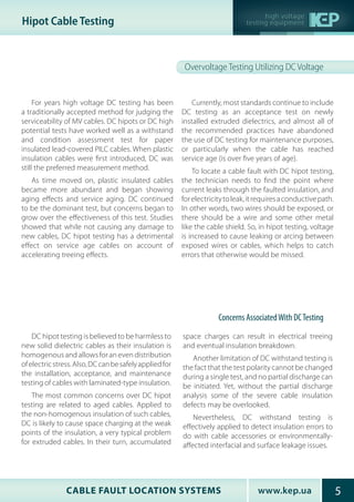 www.kep.uaCABLE FAULT LOCATION SYSTEMS 5
high voltage
testing equipmentHipot Cable Testing
Overvoltage Testing Utilizing DC Voltage
For years high voltage DC testing has been
a traditionally accepted method for judging the
serviceability of MV cables. DC hipots or DC high
potential tests have worked well as a withstand
and condition assessment test for paper
insulated lead-covered PILC cables. When plastic
insulation cables were first introduced, DC was
still the preferred measurement method.
As time moved on, plastic insulated cables
became more abundant and began showing
aging effects and service aging. DC continued
to be the dominant test, but concerns began to
grow over the effectiveness of this test. Studies
showed that while not causing any damage to
new cables, DC hipot testing has a detrimental
effect on service age cables on account of
accelerating treeing effects.
Currently, most standards continue to include
DC testing as an acceptance test on newly
installed extruded dielectrics, and almost all of
the recommended practices have abandoned
the use of DC testing for maintenance purposes,
or particularly when the cable has reached
service age (is over five years of age).
To locate a cable fault with DC hipot testing,
the technician needs to find the point where
current leaks through the faulted insulation, and
forelectricitytoleak,itrequiresaconductivepath.
In other words, two wires should be exposed, or
there should be a wire and some other metal
like the cable shield. So, in hipot testing, voltage
is increased to cause leaking or arcing between
exposed wires or cables, which helps to catch
errors that otherwise would be missed.
Concerns AssociatedWith DCTesting
DC hipot testing is believed to be harmless to
new solid dielectric cables as their insulation is
homogenous and allows for an even distribution
ofelectricstress.Also,DCcanbesafelyappliedfor
the installation, acceptance, and maintenance
testing of cables with laminated-type insulation.
The most common concerns over DC hipot
testing are related to aged cables. Applied to
the non-homogenous insulation of such cables,
DC is likely to cause space charging at the weak
points of the insulation, a very typical problem
for extruded cables. In their turn, accumulated
space charges can result in electrical treeing
and eventual insulation breakdown.
Another limitation of DC withstand testing is
the fact that the test polarity cannot be changed
during a single test, and no partial discharge can
be initiated. Yet, without the partial discharge
analysis some of the severe cable insulation
defects may be overlooked.
Nevertheless, DC withstand testing is
effectively applied to detect insulation errors to
do with cable accessories or environmentally-
affected interfacial and surface leakage issues.
 