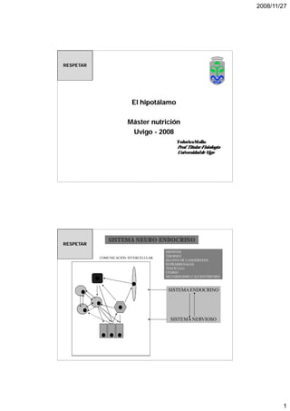 2008/11/27




RESPETAR




                          El hipotálamo

                        Máster nutrición
                         Uvigo - 2008
                                            Federico Mallo
                                            Prof. Titular Fisiología
                                            Universidad de Vigo




               SISTEMA NEURO-ENDOCRINO
                       NEURO-
RESPETAR
                                       HIPÓFISIS
                                       TIROIDES
           COMUNICACIÓN INTERCELULAR
                                       ISLOTES DE LANGERHANS
                                       SUPRARRENALES
                                       TESTÍCULO
                                       OVARIO
                                       METABOLISMO CALCIO/FÓSFORO



                                        SISTEMA ENDOCRINO




                                         SISTEMA NERVIOSO




                                                                               1
 