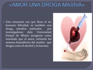 

Esta sensación tan que llena al ser
humano felicidad, es también una
droga, estudios realizados
por
investigadores dela Universidad
Estatal de Miami arrogaron como
resultado que el amor, estimula los
mismos hemisferios del cerebro que
drogas como el alcohol y la heroína.

 