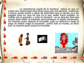                    La importancia social de la hipoteca  radica en que no existe otro medio legal mas eficaz para que una persona, institución o banco preste dinero y saber de antemano que su deuda va a ser pagada pues en caso de que no lo sea, poder hacer exigible  su crédito con la garantía; y como la hipoteca   es un derecho real esta puede darle poder al acreedor para perseguir el objeto hipotecado, sin importar quien detente el inmueble, pues su derecho a exigir el pago se realiza valga la expresión, contra todo el mundo, es decir que no importa quien posea el inmueble.  