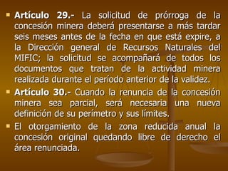 Artículo 29.-  La solicitud de prórroga de la concesión minera deberá presentarse a más tardar seis meses antes de la fecha en que está expire, a la Dirección general de Recursos Naturales del MIFIC; la solicitud se acompañará de todos los documentos que tratan de la actividad minera realizada durante el período anterior de la validez.  Artículo 30.-  Cuando la renuncia de la concesión minera sea parcial, será necesaria una nueva definición de su perímetro y sus límites.  El otorgamiento de la zona reducida anual la concesión original quedando libre de derecho el área renunciada.  