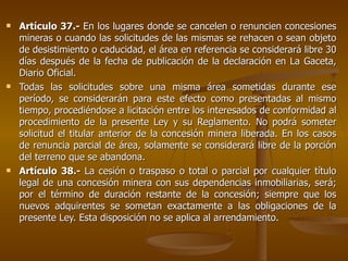 Artículo 37.-  En los lugares donde se cancelen o renuncien concesiones mineras o cuando las solicitudes de las mismas se rehacen o sean objeto de desistimiento o caducidad, el área en referencia se considerará libre 30 días después de la fecha de publicación de la declaración en La Gaceta, Diario Oficial.  Todas las solicitudes sobre una misma área sometidas durante ese período, se considerarán para este efecto como presentadas al mismo tiempo, procediéndose a licitación entre los interesados de conformidad al procedimiento de la presente Ley y su Reglamento. No podrá someter solicitud el titular anterior de la concesión minera liberada. En los casos de renuncia parcial de área, solamente se considerará libre de la porción del terreno que se abandona.  Artículo 38.-  La cesión o traspaso o total o parcial por cualquier título legal de una concesión minera con sus dependencias inmobiliarias, será; por el término de duración restante de la concesión; siempre que los nuevos adquirentes se sometan exactamente a las obligaciones de la presente Ley. Esta disposición no se aplica al arrendamiento.  