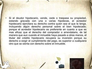Si el deudor hipotecario, vende, cede o traspasa su propiedad, estando gravada con una o varias hipotecas, el acreedor hipotecario ejercitara su derecho contra quien sea el que la tenga. Incluyendo algún derecho personal sobre el bien hipotecado; porque el acreedor hipotecario es preferente en cuanto a que es mas eficaz que el derecho del comprador o arrendatario, de tal manera que aun cuando el inmueble haya pasado a otras manos, el titular del crédito hipotecario recupera su inversión porque su derecho a exigir el cumplimiento del pago, es superior a cualquiera otro que se sienta con derecho sobre el inmueble.  