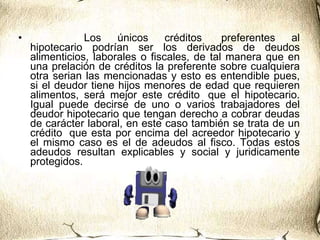                    Los únicos créditos  preferentes al hipotecario podrían ser los derivados de deudos alimenticios, laborales o fiscales, de tal manera que en una prelación de créditos la preferente sobre cualquiera otra serian las mencionadas y esto es entendible pues, si el deudor tiene hijos menores de edad que requieren alimentos, será mejor este crédito  que el hipotecario. Igual puede decirse de uno o varios trabajadores del deudor hipotecario que tengan derecho a cobrar deudas de carácter laboral, en este caso también se trata de un crédito  que esta por encima del acreedor hipotecario y el mismo caso es el de adeudos al fisco. Todas estos adeudos resultan explicables y social y juridicamente protegidos.    