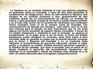    La hipoteca es un contrato mediante el cual una persona establece un gravamen sobre un inmueble  a favor de otra, para garantizar el cumplimiento de obligaciones, dicho de otra manera la hipoteca casi siempre es un contrato accesorio a otro, generalmente de tipo crediticio, puede ser un reconocimiento de adeudo, un contrato de mutuo, o para garantizar el pago de un tercero, puede tratarse también y es el caso mas común de un acuerdo de voluntades que contengan varios contratos como lo es la compra venta de inmueble, con reconocimiento de adeudo con hipoteca , este último caso es el que mas interesa para el estudio de este instrumento que es sin duda alguna una forma accesible de adquirir bienes inmuebles  a través de un crédito hipotecario y mediante la cual el acreedor  se asegura el cumplimiento  en el pago, pues si así no fuera, el titular del crédito hipotecario puede recuperar su inversión, pues tiene sobre el bien inmueble dado en garantía un poder que le permite ejercitar acciones que lo lleven a disponer del inmueble y en un momento dado mediante el procedimiento de ejecución adecuado rematar al mejor postor y recuperar su crédito. Existen diversas opiniones respecto a lo drástico de las medidas  que tiene el acreedor para el cobro de su deuda mediante la ejecución del procedimiento hipotecario, sin embargo en la actualidad y desde los tiempos mas remotos es y ha sido  un medio adecuado para el progreso y desarrollo social.  