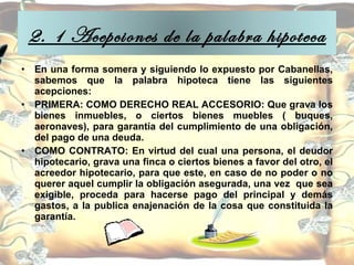 En una forma somera y siguiendo lo expuesto por Cabanellas, sabemos que la palabra hipoteca tiene las siguientes acepciones: PRIMERA: COMO DERECHO REAL ACCESORIO: Que grava los bienes inmuebles, o ciertos bienes muebles ( buques, aeronaves), para garantía del cumplimiento de una obligación, del pago de una deuda.  COMO CONTRATO: En virtud del cual una persona, el deudor hipotecario, grava una finca o ciertos bienes a favor del otro, el acreedor hipotecario, para que este, en caso de no poder o no querer aquel cumplir la obligación asegurada, una vez  que sea exigible, proceda para hacerse pago del principal y demás gastos, a la publica enajenación de la cosa que constituida la garantía.  2. 1 Acepciones de la palabra hipoteca 