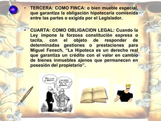 TERCERA: COMO FINCA: o bien mueble especial, que garantiza la obligación hipotecaria convenida entre las partes o exigida por el Legislador. CUARTA: COMO OBLIGACION LEGAL: Cuando la Ley impone la forzosa constitución expresa o tacita, con el objeto de responder de determinadas gestiones o prestaciones para Miguel Fenech, “La Hipoteca es un derecho real que garantiza un crédito con el valor en cambio de bienes inmuebles ajenos que permanecen en posesión del propietario”.  