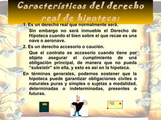 Características del derecho real de hipoteca: 1. Es un derecho real que normalmente será. Sin embargo no será inmueble el Derecho de Hipoteca cuando el bien sobre el que recae es una nave o aeronave. 2. Es un derecho accesorio o caución. Que el contrato es accesorio cuando tiene por objeto asegurar el cumplimiento de una obligación principal, de manera que no pueda “subsistir” sin ella, y esto es así en la hipoteca. En términos generales, podemos sostener que la hipoteca puede garantizar obligaciones civiles o naturales puras y simples o sujetas a modalidad, determinadas o indeterminadas, presentes o futuras.  