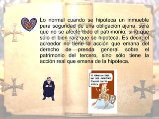 Lo normal cuando se hipoteca un inmueble para seguridad de una obligación ajena, será que no se afecte todo el patrimonio, sino que sólo el bien raíz que se hipoteca. Es decir, el acreedor no tiene la acción que emana del derecho de prenda general sobre el patrimonio del tercero, sino sólo tiene la acción real que emana de la hipoteca. 