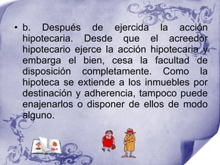 b. Después de ejercida la acción hipotecaria. Desde que el acreedor hipotecario ejerce la acción hipotecaria y embarga el bien, cesa la facultad de disposición completamente. Como la hipoteca se extiende a los inmuebles por destinación y adherencia, tampoco puede enajenarlos o disponer de ellos de modo alguno.  