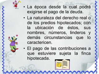 La época desde la cual podrá exigirse el pago de la deuda. La naturaleza del derecho real o de los predios hipotecados; con la ubicación de éstos, sus nombres, números, linderos y demás circunstancias que lo caractericen. El pago de las contribuciones a que estuviere sujeta la finca hipotecada. 