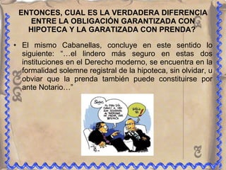 ENTONCES, CUAL ES LA VERDADERA DIFERENCIA ENTRE LA OBLIGACIÓN GARANTIZADA CON HIPOTECA Y LA GARATIZADA CON PRENDA?  El mismo Cabanellas, concluye en este sentido lo siguiente: “…el lindero más seguro en estas dos instituciones en el Derecho moderno, se encuentra en la formalidad solemne registral de la hipoteca, sin olvidar, u obviar que la prenda también puede constituirse por ante Notario…” 