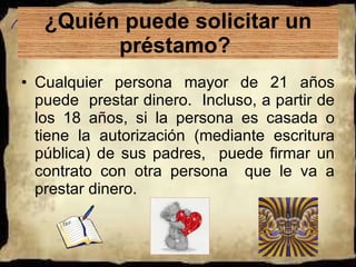 ¿Quién puede solicitar un préstamo?  Cualquier persona mayor de 21 años puede  prestar dinero.  Incluso, a partir de los 18 años, si la persona es casada o tiene la autorización (mediante escritura pública) de sus padres,  puede firmar un contrato con otra persona  que le va a prestar dinero.  