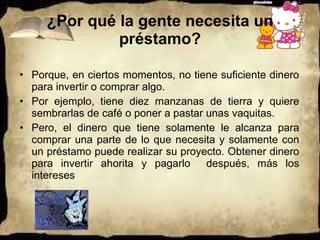 ¿Por qué la gente necesita un préstamo? Porque, en ciertos momentos, no tiene suficiente dinero para invertir o comprar algo. Por ejemplo, tiene diez manzanas de tierra y quiere sembrarlas de café o poner a pastar unas vaquitas. Pero, el dinero que tiene solamente le alcanza para comprar una parte de lo que necesita y solamente con un préstamo puede realizar su proyecto. Obtener dinero para invertir ahorita y pagarlo  después, más los intereses 