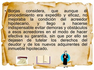 Borjas considera, que aunque él procedimiento era expedito y eficaz, no mejoraba la condición del acreedor hipotecario, y llego a hacerse indispensable evitar demoras y obstáculos a esos acreedores en el modo de hacer efectiva su garantía, sin que por ello se dejasen de tutelar los derechos del deudor y de los nuevos adquirentes del inmueble hipotecado.  