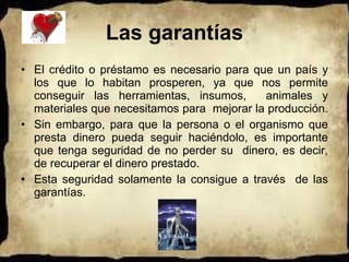 Las garantías El crédito o préstamo es necesario para que un país y los que lo habitan prosperen, ya que nos permite conseguir las herramientas, insumos,  animales y materiales que necesitamos para  mejorar la producción.  Sin embargo, para que la persona o el organismo que presta dinero pueda seguir haciéndolo, es importante que tenga seguridad de no perder su  dinero, es decir, de recuperar el dinero prestado. Esta seguridad solamente la consigue a través  de las garantías. 