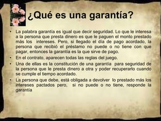 ¿Qué es una garantía? La palabra garantía es igual que decir seguridad. Lo que le interesa a la persona que presta dinero es que le paguen el monto prestado más los  intereses. Pero, si llegado el día de pago acordado, la persona que recibió el préstamo no puede o no tiene con que pagar, entonces la garantía es la que sirve de pago. En el contrato, aparecen todas las reglas del juego. Una de ellas es la constitución de una garantía  para seguridad de la persona que le presta dinero a otra y poder recuperarlo cuando se cumple el tiempo acordado.  La persona que debe, está obligada a devolver  lo prestado más los intereses pactados pero,  si no puede o no tiene, responde la garantía 