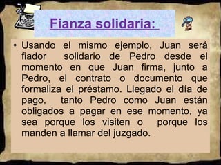 Fianza solidaria:  Usando el mismo ejemplo, Juan será fiador  solidario de Pedro desde el momento en que Juan firma, junto a Pedro, el contrato o documento que formaliza el préstamo. Llegado el día de pago,  tanto Pedro como Juan están obligados a pagar en ese momento, ya sea porque los visiten o  porque los manden a llamar del juzgado.  