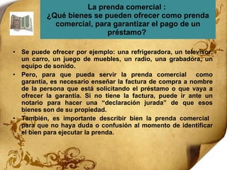La prenda comercial :  ¿Qué bienes se pueden ofrecer como prenda comercial, para garantizar el pago de un préstamo?  Se puede ofrecer por ejemplo: una refrigeradora, un televisor, un carro, un juego de muebles, un radio, una grabadora, un equipo de sonido.  Pero, para que pueda servir la prenda comercial  como garantía, es necesario enseñar la factura de compra a nombre de la persona que está solicitando el préstamo o que vaya a ofrecer la garantía. Si no tiene la factura, puede ir ante un notario para hacer una “declaración jurada” de que esos bienes son de su propiedad.  También, es importante describir bien la prenda comercial  para que no haya duda o confusión al momento de identificar el bien para ejecutar la prenda.  