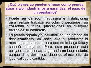 ¿Qué bienes se pueden ofrecer como prenda agraria y/o industrial para garantizar el pago de un préstamo?  Puede ser ganado, maquinaria e instalaciones para realizar trabajos agrícolas o pecuarios, las cosechas o frutos, plantaciones en cualquier estado de su desarrollo. La prenda agraria y/o industrial  es una prenda sin desplazamiento, es decir, que el productor la mantiene en su poder para que no le haga falta y continúe trabajando. Pero, este productor está obligado a conservar la garantía en buen estado, porque si se desmejora debe de ofrecer otra de igual calidad y cantidad.  