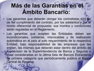 Más de las Garantías en el Ámbito Bancario:  Las garantías que deberán otorgar los contratistas son las de fiel cumplimiento del contrato, por los adelantos y por el monto diferencial de propuesta; sus montos y condiciones serán reguladas en el Reglamento.  Las garantías que acepten las Entidades deben ser incondicionales, solidarias, irrevocables y de realización automática en el país al solo requerimiento de la respectiva Entidad, bajo responsabilidad de las empresas que las emiten, las mismas que deberán estar dentro del ámbito de supervisión de la Superintendencia de Banca y Seguros o estar consideradas en la última lista de Bancos Extranjeros de primera categoría que periódicamente publica el Banco Central de Reserva.  