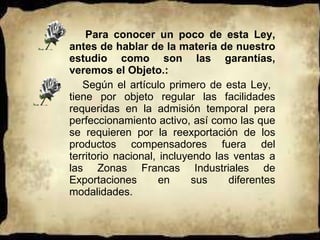 Para conocer un poco de esta Ley, antes de hablar de la materia de nuestro estudio como son las garantías, veremos el Objeto.:  Según el artículo primero de esta Ley,  tiene por objeto regular las facilidades requeridas en la admisión temporal pera perfeccionamiento activo, así como las que se requieren por la reexportación de los productos compensadores fuera del territorio nacional, incluyendo las ventas a las Zonas Francas Industriales de Exportaciones en sus diferentes modalidades.  