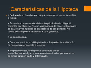 Características de la Hipoteca
 + Se trata de un derecho real, ya que recae sobre bienes inmuebles
  o reales.

 + Es un derecho accesorio, el derecho principal es la obligación
 contraída por el deudor (mutuo, obligaciones de hacer, obligaciones
 de dar, etc.) y la hipoteca es el accesorio de ese principal. No
 puede existir hipoteca sin crédito al cual garantice.

 + Es convencional.

 + Debe ser inscripta en el Registro de la Propiedad Inmueble a fin
 de que pueda ser opuesta a terceros.

 + No puede constituirse hipoteca sino sobre bienes
 inmuebles, especial y expresamente determinados, por una suma
 de dinero también cierta y determinada.
 