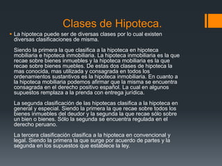 Clases de Hipoteca.
 La hipoteca puede ser de diversas clases por lo cual existen
  diversas clasificaciones de misma.
 Siendo la primera la que clasifica a la hipoteca en hipoteca
 mobiliaria e hipoteca inmobiliaria. La hipoteca inmobiliaria es la que
 recae sobre bienes inmuebles y la hipoteca mobiliaria es la que
 recae sobre bienes muebles. De estas dos clases de hipoteca la
 mas conocida, mas utilizada y consagrada en todos los
 ordenamientos sustantivos es la hipoteca inmobiliaria. En cuanto a
 la hipoteca mobiliaria podemos afirmar que la misma se encuentra
 consagrada en el derecho positivo español. La cual en algunos
 supuestos remplaza a la prenda con entrega jurídica.
 La segunda clasificación de las hipotecas clasifica a la hipoteca en
 general y especial. Siendo la primera la que recae sobre todos los
 bienes inmuebles del deudor y la segunda la que recae sólo sobre
 un bien o bienes. Sólo la segunda se encuentra regulada en el
 derecho peruano.
 La tercera clasificación clasifica a la hipoteca en convencional y
 legal. Siendo la primera la que surge por acuerdo de partes y la
 segunda en los supuestos que establece la ley.
 