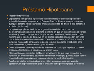 Préstamo Hipotecario
 Préstamo Hipotecario
 El préstamo con garantía hipotecaria es un contrato por el que una persona o
  entidad (el acreedor, en general un Banco o Caja de Ahorros, aunque puede ser
  cualquier persona física o jurídica), presta una cantidad de dinero a otra persona o
  sociedad (el deudor).
 La hipoteca propiamente dicha es la garantía que el deudor, u otro por
  él, proporciona al que presta el dinero. Consiste en que un bien inmueble (o varios)
  se ofrece y sujeta como garantía de que se va a devolver el dinero prestado, de
  manera que si éste no se devuelve en los plazos pactados, el acreedor, con unos
  procedimientos ejecutivos abreviados, puede instar la venta en pública subasta el
  inmueble hipotecado para cobrar lo que se le debe, quedando el sobrante para
  otros acreedores o, en su defecto, para el deudor.
 Como el acreedor tiene la garantía del inmueble es por lo que se puede conceder
  préstamos hipotecarios a bajo interés y a largo plazo.
 El inmueble no es propiedad del Banco por el hecho de que haya concedido la
  hipoteca; en todo momento es propiedad de quien lo compró quien lo puede vender
  o alquilarlo o incluso volverlo a hipotecar, dentro de los limites legales.
 Con frecuencia las entidades bancarias piden alguna persona que avale la
  operación, en especial si quien pide el préstamo tiene pocos ingresos o solvencia
 