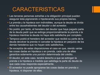 CARACTERISTICAS
 Las terceras personas extrañas a la obligación principal pueden
  asegurar ésta pignorando o hipotecando sus propios bienes.
 La prenda y la hipoteca son indivisibles, aunque la deuda se divida
  entre los causahabientes del deudor o del acreedor.
 No podrá, por tanto, el heredero del deudor que haya pagado parte
  de la deuda pedir que se extinga proporcionalmente la prenda o la
  hipoteca mientras la deuda no haya sido satisfecha por completo.
 Tampoco podrá el heredero del acreedor que recibió su parte de la
  deuda devolver la prenda ni cancelar la hipoteca en perjuicio de los
  demás herederos que no hayan sido satisfechos.
 Se exceptúa de estas disposiciones el caso en que, siendo varias
  las cosas dadas en hipoteca o en prenda, cada una de ellas
  garantice solamente una porción determinada del crédito.
 El deudor, en este caso, tendrá derecho a que se extingan la
  prenda o la hipoteca a medida que satisfaga la parte de deuda de
  que cada cosa responda especialmente.
 El acreedor no puede apropiarse las cosas dadas en prenda o
  hipoteca, ni disponer de ellas.
 