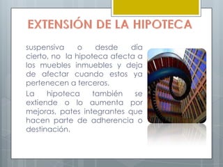 suspensiva     o    desde   día
cierto, no la hipoteca afecta a
los muebles inmuebles y deja
de afectar cuando estos ya
pertenecen a terceros.
La    hipoteca     también   se
extiende o lo aumenta por
mejoras, pates integrantes que
hacen parte de adherencia o
destinación.
 
